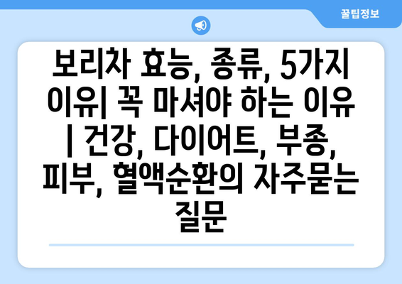 보리차 효능, 종류, 5가지 이유| 꼭 마셔야 하는 이유 | 건강, 다이어트, 부종, 피부, 혈액순환