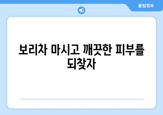 보리차 효능, 종류, 5가지 이유| 꼭 마셔야 하는 이유 | 건강, 다이어트, 부종, 피부, 혈액순환