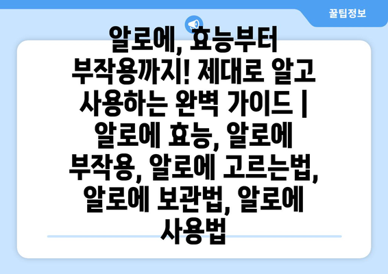 알로에, 효능부터 부작용까지! 제대로 알고 사용하는 완벽 가이드 | 알로에 효능, 알로에 부작용, 알로에 고르는법, 알로에 보관법, 알로에 사용법