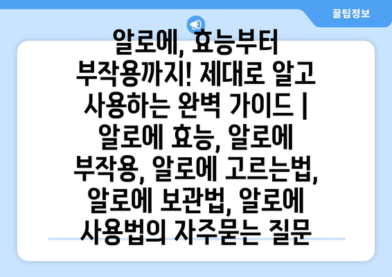 알로에, 효능부터 부작용까지! 제대로 알고 사용하는 완벽 가이드 | 알로에 효능, 알로에 부작용, 알로에 고르는법, 알로에 보관법, 알로에 사용법