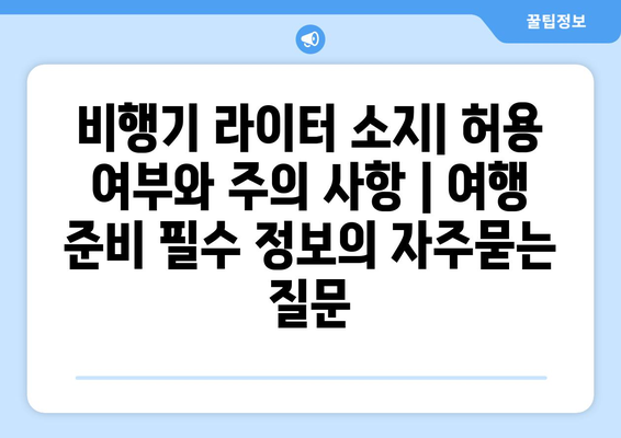 비행기 라이터 소지| 허용 여부와 주의 사항 | 여행 준비 필수 정보