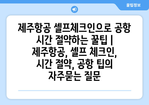 제주항공 셀프체크인으로 공항 시간 절약하는 꿀팁 | 제주항공, 셀프 체크인, 시간 절약, 공항 팁