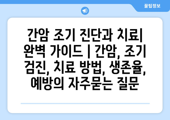 간암 조기 진단과 치료| 완벽 가이드 | 간암, 조기 검진, 치료 방법, 생존율, 예방